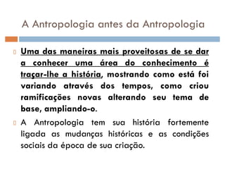 A Antropologia antes da Antropologia
Uma das maneiras mais proveitosas de se dar
a conhecer uma área do conhecimento é
traçar-lhe a história, mostrando como está foi
variando através dos tempos, como criou
ramificações novas alterando seu tema de
base, ampliando-o.
A Antropologia tem sua história fortemente
ligada as mudanças históricas e as condições
sociais da época de sua criação.
 