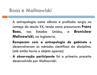 Boas e Malinowiski
A antropologia como ciência e profissão surgiu no
começo do século XX, tendo como precursores Franz
Boas, nos Estados Unidos, e Bronislaw
Malinowiski, na Inglaterra.
Romperam com a antropologia de gabinete e
desenvolveram os métodos científicos da disciplina.
(até então havia o objeto apenas)
A observação participante foi o primeiro preceito
desenvolvido por Malinowiski.
 