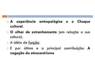 A experiência antropológica e o Choque
cultural.
O olhar de estranhamento (em relação a sua
cultura).
A idéia de função.
E por último e a principal contribuição: A
negação do etnocentrismo
 