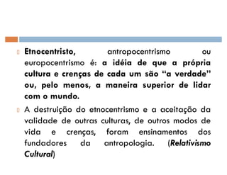 Etnocentristo, antropocentrismo ou
europocentrismo é: a idéia de que a própria
cultura e crenças de cada um são ´a verdadeµ
ou, pelo menos, a maneira superior de lidar
com o mundo.
A destruição do etnocentrismo e a aceitação da
validade de outras culturas, de outros modos de
vida e crenças, foram ensinamentos dos
fundadores da antropologia. (Relativismo
Cultural)
 