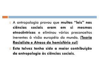 A antropologia provou que muitas ´leisµ nas
ciências sociais eram em si mesmas
etnocêntricas e eliminou vários preconceitos
inerentes à visão européia do mundo. (Teoria
Racialista e Atraso do hemisfério sul)
Esta talvez tenha sido a maior contribuição
da antropologia às ciências sociais.
 