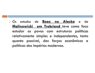 Os estudos de Boaz no Alaska e de
Malinowiski em Trobriand teveteve comocomo focofoco
estudarestudar osos povospovos comcom estruturasestruturas políticaspolíticas
relativamenterelativamente simplessimples ee independentes,independentes, tantotanto
quantoquanto possível,possível, dasdas forçasforças econômicaseconômicas ee
políticaspolíticas dosdos impériosimpérios modernosmodernos..
 