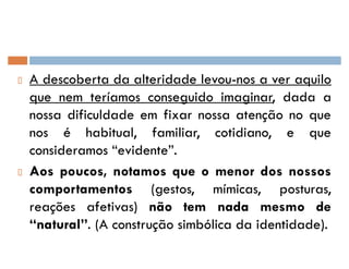 A descoberta da alteridade levou-nos a ver aquilo
que nem teríamos conseguido imaginar, dada a
nossa dificuldade em fixar nossa atenção no que
nos é habitual, familiar, cotidiano, e que
consideramos ´evidenteµ.
Aos poucos, notamos que o menor dos nossos
comportamentos (gestos, mímicas, posturas,
reações afetivas) não tem nada mesmo de
´naturalµ. (A construção simbólica da identidade).
 