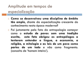 Amplitude em tempos de
especialização
Como se desenvolveu uma disciplina de âmbito
tão amplo, diante da especialização crescente do
conhecimento nesta época moderna?
Foi justamente pelo fato da antropologia começar
como o estudo de povos sem uma tradição
escrita, este fato obrigou os antropólogos a
tentarem entender a língua, a economia, a
religião, a mitologia e as leis de um povo como
partes de um todo e não como fragmento.
(conceito de ¶homem inteiro·).
 