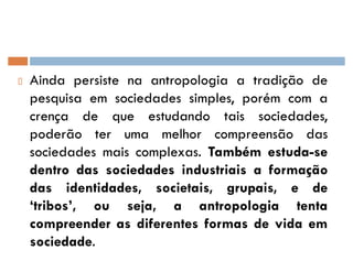 Ainda persiste na antropologia a tradição de
pesquisa em sociedades simples, porém com a
crença de que estudando tais sociedades,
poderão ter uma melhor compreensão das
sociedades mais complexas. Também estuda-se
dentro das sociedades industriais a formação
das identidades, societais, grupais, e de
¶tribos·, ou seja, a antropologia tenta
compreender as diferentes formas de vida em
sociedade.
 