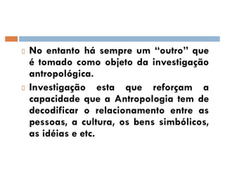 No entanto há sempre um ´outroµ que
é tomado como objeto da investigação
antropológica.
Investigação esta que reforçam a
capacidade que a Antropologia tem de
decodificar o relacionamento entre as
pessoas, a cultura, os bens simbólicos,
as idéias e etc.
 