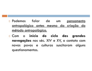 Podemos falar de um pensamento
antropológico antes mesmo da criação do
método antropológico.
Com o início do ciclo das grandes
navegações nos séc. XIV e XV, o contato com
novos povos e culturas suscitaram alguns
questionamentos.
 