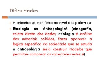 Dificuldades
A primeira se manifesta ao nível das palavras:
Etnologia ou Antropologia? (etnografia,
coleta direta dos dados, etiologia é análise
dos materiais colhidos, fazer aparecer a
lógica específica da sociedade que se estuda
e antropologia seria construir modelos que
permitam comparar as sociedades entre si)
 