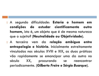 A segundo dificuldade: Estaria o homem em
condições de estudar cientificamente outro
homem, isto é, um objeto que é de mesma natureza
que o sujeito? (Neutralidade ou Objetividade).
A terceira vem da relação ambígua entre
antropologia e história. Inicialmente estreitamente
vinculadas nos séculos XVIII e XIX, as duas práticas
vão rapidamente se emancipar uma da outra no
século XX, procurando se reencontrar
periodicamente. (Gilberto Freire e Sérgio Buarque).
 