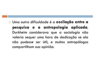 Uma outra dificuldade é a oscilação entre a
pesquisa e a antropologia aplicada.
Durkheim considerava que a sociologia não
valeria sequer uma hora de dedicação se ela
não pudesse ser útil, e muitos antropólogos
compartilham sua opinião.
 