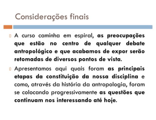 Considerações finais
A curso caminha em espiral, as preocupações
que estão no centro de qualquer debate
antropológico e que acabamos de expor serão
retomadas de diversos pontos de vista.
Apresentamos aqui quais foram as principais
etapas da constituição da nossa disciplina e
como, através da história da antropologia, foram
se colocando progressivamente as questões que
continuam nos interessando até hoje.
 