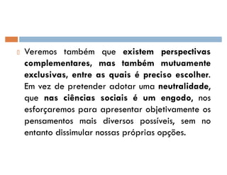 Veremos também que existem perspectivas
complementares, mas também mutuamente
exclusivas, entre as quais é preciso escolher.
Em vez de pretender adotar uma neutralidade,
que nas ciências sociais é um engodo, nos
esforçaremos para apresentar objetivamente os
pensamentos mais diversos possíveis, sem no
entanto dissimular nossas próprias opções.
 