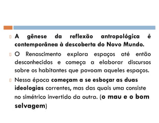 A gênese da reflexão antropológica é
contemporânea à descoberta do Novo Mundo.
O Renascimento explora espaços até então
desconhecidos e começa a elaborar discursos
sobre os habitantes que povoam aqueles espaços.
Nessa época começam a se esboçar as duas
ideologias correntes, mas das quais uma consiste
no simétrico invertido da outra. (o mau e o bom
selvagem)
 