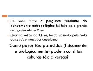 De certa forma a pergunta fundante do
pensamento antropológico foi feita pelo grande
navegador Marco Polo.
Quando voltou da China, tendo passado pela ¶rota
da seda·, o mercador questionou:
´Como povos tão parecidos (fisicamente
e biologicamente) podem constituir
culturas tão diversas?µ
 