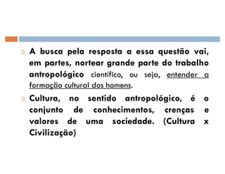 A busca pela resposta a essa questão vai,
em partes, nortear grande parte do trabalho
antropológico científico, ou seja, entender a
formação cultural dos homens.
Cultura, no sentido antropológico, é o
conjunto de conhecimentos, crenças e
valores de uma sociedade. (Cultura x
Civilização)
 
