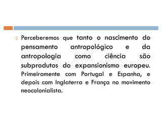 Perceberemos que tantotanto oo nascimentonascimento dodo
pensamentopensamento antropológicoantropológico ee dada
antropologiaantropologia comocomo ciênciaciência sãosão
subprodutossubprodutos dodo expansionismoexpansionismo europeueuropeu.
Primeiramente com Portugal e Espanha, e
depois com Inglaterra e França no movimento
neocolonialista.
 