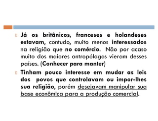 Já os britânicos, franceses e holandeses
estavam, contudo, muito menos interessados
na religião que no comércio. Não por acaso
muito dos maiores antropólogos vieram desses
países. (Conhecer para manter)
Tinham pouco interesse em mudar as leis
dos povos que controlavam ou impor-lhes
sua religião, porém desejavam manipular sua
base econômica para a produção comercial.
 