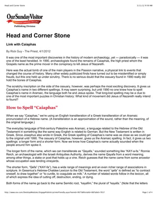 3/11/12 9:59 AMHead and Corner Stone
Page 1 of 4http://www.osv.com/DesktopModules/EngagePublish/printerfriendly.aspx?itemId=9075&PortalId=0&TabId=7637
Head and Corner Stone
Link with Caiaphas
By Rick Guy - The Priest, 4/1/2012
It was one of the most important discoveries in the history of modern archaeology, yet — paradoxically — it was
one of the least heralded. In 1990, archaeologists found the remains of Caiaphas, the high priest whom the
Gospels name as the prime mover in the conspiracy to kill Jesus of Nazareth.
Here was the actual tomb of one of the main players in the Passion narrative, a physical link to events that
changed the course of history. Many other widely publicized finds have turned out to be misidentified or simply
frauds, but this one held up under scrutiny. There is no serious doubt that the ossuary found in 1990 really did
hold the bones of Caiaphas.
The scratchy inscription on the side of the ossuary, however, was perhaps the most exciting discovery. It gives us
Caiaphas’s name in two different spellings. It may seem surprising, but until 1990 no one knew how to spell
Caiaphas’s name in Aramaic, the language both he and Jesus spoke. That long-lost spelling may be a clue to
one of the most important puzzles in Christian history: What kind of movement did Jesus of Nazareth really intend
to found?
How to Spell “Caiaphas”
When we say “Caiaphas,” we’re using an English transliteration of a Greek transliteration of an Aramaic
pronunciation of a Hebrew name. (A transliteration is an approximation of the sound, rather than the meaning, of
the original language.)
The everyday language of first-century Palestine was Aramaic, a language related to the Hebrew of the Old
Testament in something like the same way English is related to German. But the New Testament is written in
Greek. Since Josephus also wrote in Greek, the Greek spelling of Caiaphas’s name was as close as we could get
to the original until 1990. The ossuary of Caiaphas, however, gives us the Aramaic spelling. In fact, it gives us two
spellings: a longer form and a shorter form. Now we know how Caiaphas’s name actually sounded when the
people around him spoke it.
The longer form of the name, which we can transliterate as “Qayafa,” sounded something like “KAY-a-fa.” Ronnie
Reich, an archaeologist with the Israeli Antiquities Authority, derives the name Qayafa from a word meaning,
among other things, a stake or post that holds up a vine. Reich guesses that the name came from some ancestor
whose occupation was tending vineyards.
The shorter form, “Qefa” (“KAY-fa”), has a wide range of meanings and an even richer range of associations in
scripture. In Gesenius’s Hebrew-Chaldee Lexicon to the Old Testament, the word “qefa” is defined as “to contract
oneself, to draw together” or “to curdle, to coagulate as milk.” A number of related words follow in the lexicon, all
of which express the idea of cutting off, destruction, ending, or dying.
Both forms of the name go back to the same Semitic root, “kayafim,” the plural of “kayafa.” (Note that the letters
 