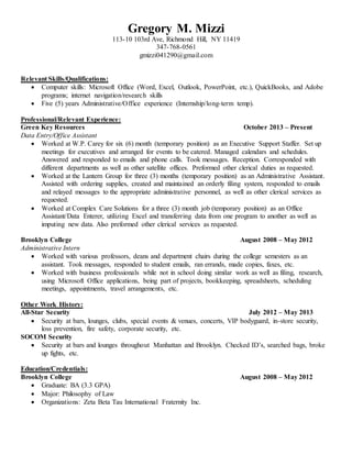 Gregory M. Mizzi 
113-10 103rd Ave, Richmond Hill, NY 11419 
347-768-0561 
gmizzi041290@gmail.com 
Relevant Skills/Qualifications: 
 Computer skills: Microsoft Office (Word, Excel, Outlook, PowerPoint, etc.), QuickBooks, and Adobe 
programs; internet navigation/research skills 
 Five (5) years Administrative/Office experience (Internship/long-term temp). 
Professional/Relevant Experience: 
Green Key Resources October 2013 – Present 
Data Entry/Office Assistant 
 Worked at W.P. Carey for six (6) month (temporary position) as an Executive Support Staffer. Set up 
meetings for executives and arranged for events to be catered. Managed calendars and schedules. 
Answered and responded to emails and phone calls. Took messages. Reception. Corresponded with 
different departments as well as other satellite offices. Preformed other clerical duties as requested. 
 Worked at the Lantern Group for three (3) months (temporary position) as an Administrative Assistant. 
Assisted with ordering supplies, created and maintained an orderly filing system, responded to emails 
and relayed messages to the appropriate administrative personnel, as well as other clerical services as 
requested. 
 Worked at Complex Care Solutions for a three (3) month job (temporary position) as an Office 
Assistant/Data Enterer, utilizing Excel and transferring data from one program to another as well as 
imputing new data. Also preformed other clerical services as requested. 
Brooklyn College August 2008 – May 2012 
Administrative Intern 
 Worked with various professors, deans and department chairs during the college semesters as an 
assistant. Took messages, responded to student emails, ran errands, made copies, faxes, etc. 
 Worked with business professionals while not in school doing similar work as well as filing, research, 
using Microsoft Office applications, being part of projects, bookkeeping, spreadsheets, scheduling 
meetings, appointments, travel arrangements, etc. 
Other Work History: 
All-Star Security July 2012 – May 2013 
 Security at bars, lounges, clubs, special events & venues, concerts, VIP bodyguard, in-store security, 
loss prevention, fire safety, corporate security, etc. 
SOCOM Security 
 Security at bars and lounges throughout Manhattan and Brooklyn. Checked ID’s, searched bags, broke 
up fights, etc. 
Education/Credentials: 
Brooklyn College August 2008 – May 2012 
 Graduate: BA (3.3 GPA) 
 Major: Philosophy of Law 
 Organizations: Zeta Beta Tau International Fraternity Inc. 
