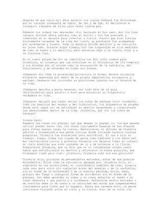 Después de que vario mil años durante los cuales Ódùmarè fue disturbado
por el tarareo incesante de Ogbon, de Imo y de Oye, él decidieran a
conseguir librados de ellos para tener cierta paz.
Ódùmarè los ordenó tan descender (ro) haciendo el hoo sano. Así los tres
cuerpos divinos ahora sabidos como el Hoo-ro u Oro fue evacuado y
comenzado en su decente para conectar a tierra. Puesto que eran fuerzas
divinamente cargadas de la vida del cielo, su pendiente fue acompañada
por encenderse y trueno. Toda la materia sólida derritió y se convirtió
en jalea como. Durante algún tiempo, Oro fue suspendido en aire mediados
de como un huevo y no derritió, pero entonces cayó a la tierra (Ile) y a
la fractura (la).
En el nuevo estado de Oro se identifica con Ela (otro nombre para
Orunmila), el Irunmole que las funciones en el divination de Ifa complejo
y son miradas por el yoruba como la encarnación de la sabiduría, del
conocimiento y de entender en todas sus formas.
(Odumare) dio toda la proximidad protectora sí mismo. Muchos alcoholes
eligieron separarse por medio de su propia impaciencia, arrogancia y
egoísmo. Desearon ser colocados en posiciones iguales con el donante de
la vida.
(Odumare) decidía a parte maneras, con todo sale de la guía
(Ela/Orunmila) para asistir a ésos para encontrar su trayectoria
verdadera en vida.
(Odumare) declaró que todos serían los niños de Oduduwa (otro Irunmole).
Creó los dominios del ensayo y del tribulation, los argumentos de prueba,
donde está capaz uno de satisfacer su destino aguantando y conquistando
las adversidades dentro de la vida. ¿Pidieron, que son los niños de
Oduduwa?
Irosun-Iwori
Hagamos las cosas con placer, las que deseen ir puedan ir, los que deseen
retirar puedan hacer tan; los seres ciertamente humanos se han elegido
para llevar buenas cosas la tierra. Omniscience, el diviner de Orunmila
adivinó y forewarned a esa gente curiosa donde viniendo hacerte ciertas
preguntas. Orunmila fue aconsejado para sacrificar. Él oyó e hizo el
trabajo. Luego, todas las clases de gente como ladrones y los doers del
mal recolectaron juntos y pidieron Orunmila los dejaron tomar el refugio
en cielo mientras que eran cansadas de ir y de volverse a la tierra.
Preguntaron Orunmila, que os dijo que os no concedieran ningún resto
hasta que satisficieron su destino y obtuvieron la buena posición, que
Olodumare llamó para todo. ¿Pidieron, Orunmila cuál era esa posición?
Orunmila dijo, privarse de pensamientos malvados, antes de que podrían
entenderlos. Ellos toda la ignorancia abogada por. Orunmila dijo, el
siguiente es las direcciones, el conocimiento completo de todo, alegría
cada vez; para vivir sin cualquier miedo del enemigo o de la confusión,
sin el miedo de la enfermedad o de la muerte; pérdida, bruja, mago,
peligro del fuego o cualquier forma de accidente; sin el miedo de la
pobreza. Uno debe aprender no robar y no crear malestar al dueño o no
traer deshonra a una puerta y a Olodumare. Refrenarse hechos malvados o
de nosotros debe ir de nuevo a la oscuridad del mundo que compensaremos
ciertamente para todos que lo hagamos. Hasta que hacemos esto, la gente
continuará viajando entre el cielo y la tierra. Pozo de la nota; los
 