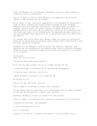 niños de Oduduwa son los árboles, animales, insectos, seres humanos y
todas las cosas en existencia.
Ifa es la guía a alcanzar unos destino. La comprensión de estar en
armonía y del balance con el creador.
En el mundo no hay limitación geográfica a las verdades en naturaleza. Y
toda la gente indígena del mundo estaba enterada de esas verdades.
Entendían eso para mantener existencia, todo debe estar en armonía y
respetó. Para no hacer así pues, traería solamente muerte de los
desequilibrios, del caos, de la confusión y eventual de la destrucción.
Ifa tiene las guías o los arrendatarios de experiencias para asistir a
uno para mantener este equilibrio de la naturaleza, pero una debe hacer
esa opción.
El creador dejó estas guías para apoyar todas las cosas en existencia.
Salió de la encarnación de Orunmila para revelar estos directorios a ésos
en vida. ¿Quién es Orunmila?
Orunmila era el testigo a toda la opción del destino. Registró cada
decisión de los alcoholes en su esfuerzo para tener un destino acertado.
Orunmila era la encarnación espiritual de Ela que estaba con el creador
en la creación.
Irosun Osa
Meta del orita de Ekuro
Divination del molde para Orunmila
En el día él iba a elegir Ori en la ciudad antigua de Ido
y entonces elegir tu carácter en el mercado de Ejibgomekun,
te dijeron para realizar sacrificio.
Cuando Orunmila consiguió a la ciudad de Ido
Él eligió su Ori.
Pero en el día uno elige unos Ori
Uno no debe ir al mercado y elegir unos carácter.
Si uno elige unos Ori este año, es el año próximo que uno debe proceder
al mercado de Ejibgomekun a elegir unos carácter.
Orunmila obedeció y eligió su carácter el año próximo.
Pero el hombre no escucharía este consejo al chosing su Ori y carácter.
Orunmila os dijo que, “ser paciente
y en el día elegiste tu Ori,
No ir al mercado
porque si uno decide o intenta para elegir a los dos juntos (Ori y
 