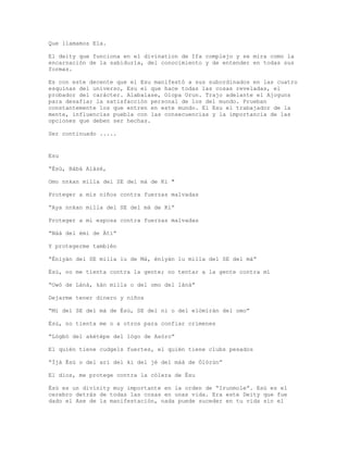 Que llamamos Ela.
El deity que funciona en el divination de Ifa complejo y se mira como la
encarnación de la sabiduría, del conocimiento y de entender en todas sus
formas.
Es con este decente que el Esu manifestó a sus subordinados en las cuatro
esquinas del universo, Esu el que hace todas las cosas reveladas, el
probador del carácter. Alabalase, Olopa Orun. Trajo adelante el Ajoguns
para desafiar la satisfacción personal de los del mundo. Prueban
constantemente los que entren en este mundo. El Esu el trabajador de la
mente, influencias puebla con las consecuencias y la importancia de las
opciones que deben ser hechas.
Ser continuado .....
Esu
“Èsù, Bàbá Alàsé,
Omo nnkan milla del SE del má de Ki "
Proteger a mis niños contra fuerzas malvadas
“Aya nnkan milla del SE del má de Ki”
Proteger a mi esposa contra fuerzas malvadas
“Nàá del èmi de Àti”
Y protegerme también
“Éniyàn del SE milla lu de Má, énìyàn lu milla del SE del má”
Èsù, no me tienta contra la gente; no tentar a la gente contra mí
“Owó de Lànà, kàn milla o del omo del lànà”
Dejarme tener dinero y niños
“Mí del SE del má de Èsù, SE del ni o del elòmíràn del omo”
Èsù, no tienta me o a otros para confiar crímenes
“Lògbó del akétèpe del lògo de Asóro”
El quién tiene cudgels fuertes, el quién tiene clubs pesados
“Ìjà Èsù o del arì del ki del jé del máà de Òlòrùn”
El dios, me protege contra la cólera de Èsu
Èsù es un divinity muy importante en la orden de “Irunmole”. Esù es el
cerebro detrás de todas las cosas en unas vida. Era este Deity que fue
dado el Ase de la manifestación, nada puede suceder en tu vida sin el
 