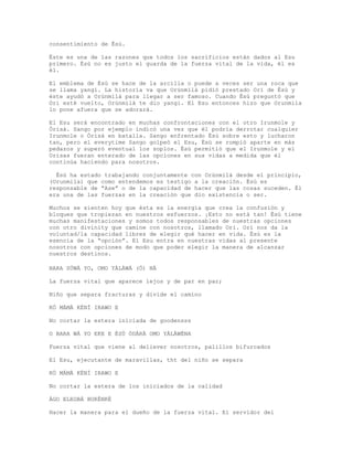 consentimiento de Èsù.
Éste es una de las razones que todos los sacrificios están dados al Esu
primero. Èsù no es justo el guarda de la fuerza vital de la vida, él es
él.
El emblema de Èsù se hace de la arcilla o puede a veces ser una roca que
se llama yangi. La historia va que Orúnmìlà pidió prestado Ori de Èsù y
éste ayudó a Orúnmìlà para llegar a ser famoso. Cuando Èsù preguntó que
Ori esté vuelto, Orúnmìlà te dio yangi. El Esu entonces hizo que Orunmila
lo pone afuera que se adorará.
El Esu será encontrado en muchas confrontaciones con el otro Irunmole y
Òrìsà. Sango por ejemplo indicó una vez que él podría derrotar cualquier
Irunmole o Òrìsà en batalla. Sango enfrentado Èsù sobre esto y lucharon
tan, pero el everytime Sango golpeó el Esu, Èsù se rompió aparte en más
pedazos y superó eventual los soplos. Èsù permitió que el Irunmole y el
Orisas fueran enterado de las opciones en sus vidas a medida que él
continúa haciendo para nosotros.
Èsù ha estado trabajando conjuntamente con Orúnmìlà desde el principio,
(Orunmila) que como entendemos es testigo a la creación. Èsù es
responsable de “Ase” o de la capacidad de hacer que las cosas suceden. Él
era una de las fuerzas en la creación que dio existencia o ser.
Muchos se sienten hoy que ésta es la energía que crea la confusión y
bloques que tropiezan en nuestros esfuerzos. ¡Esto no está tan! Èsù tiene
muchas manifestaciones y somos todos responsables de nuestras opciones
con otro divinity que camine con nosotros, llamado Ori. Ori nos da la
voluntad/la capacidad libres de elegir qué hacer en vida. Èsù es la
esencia de la “opción”. El Esu entra en nuestras vidas al presente
nosotros con opciones de modo que poder elegir la manera de alcanzar
nuestros destinos.
BARA SÚWÀ YO, OMO YÀLÀWÁ (Ò) NÀ
La fuerza vital que aparece lejos y de par en par;
Niño que separa fracturas y divide el camino
KÓ MÁMÀ KÉNÍ IRAWO E
No cortar la estera iniciada de goodensss
O BARA WÁ YO EKE E ÈSÙ ÒDÀRÀ OMO YÀLÀWÉNA
Fuerza vital que viene al deliever nosotros, palillos bifurcados
El Esu, ejecutante de maravillas, tht del niño se separa
KÓ MÁMÀ KÉNÍ IRAWO E
No cortar la estera de los iniciados de la calidad
ÀGO ELEGBÁ BUKÉNKÉ
Hacer la manera para el dueño de la fuerza vital. El servidor del
 