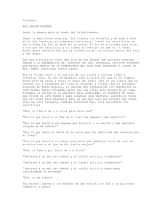 hunchbck.
ÀGO LÁROYÉ BUKÉNKÉ
Hacer la manera para el dueño del talkativeness.
Según lo mencionado anterior, Èsù trabaja con Orúnmìlà y se sabe a Awos
en el Odu Ose-tura, el preguntar-fabricante. Cuando los sacrificios se
dan a Orúnmìlà, Èsù se debe dar su parte. El Esu es el primer para mirar
a los que den sacrificio y el primer al testigo los que no lo hagan.
Mucha gente reconoce Èsù por la dialéctica de los colores dentro del rojo
y del negro.
Hay una historia/un Oriki que dice de dos amigos que hicieron enemigos
debido a su perspectiva del carácter del Esu. Eventual, vinieron entender
que estaba dentro de la comprensión del each para reconocer el papel de
Èsù. Ambos individuos tenían razón.
Èsù es “Olopa Orun” o el policía de los cielos y divulga todos a
Orúnmìlà, todo. El Esu ve Orunmila como su padre así que él lo respeta
mucho pero él causa a veces su apuro del padre. Èsù es una fuerza que se
contará con y respetada por todo el Irunmole y Òrìsàs. Èsù es Onisegun,
bizcocho borracho Elenini, el capitán del Ajòóguns/de los obstáculos en
este mundo. Estas entidades hacen que una elige unos dirección en vida.
Ajòóguns se coloca en el universo para consolidar el carácter de todos
que entren en este mundo y para alcanzar unos destino, sacrificio tiene
que ser hecho para apaciguir Èsù, de que que hace que suceden las cosas.
Otra vez este Ajòóguns, también entendido mal, está satisfecho con
sacrificios.
“Èsù, no tienta me o a otros para hacer mal”
“Era tú que tentó a un Oba de el cual fue depuesto más adelante”
“Era tú que tentó a una esposa que divorció a su marido y más adelante
colgada en el arbusto”
“Era tú que tentó al árbol en la selva que fue destruida más adelante por
el fuego”
“Era tú que tentó a un humano que tenía más adelante otros el usar de
encantos contra él que te dio vuelta enojado”
“Èsù, no tienta por favor me o a otros”
“Tentaste a un del ser humano y él confió suicidio colgándose”
“Tentaste a un del ser humano y él confió suicidio ahogándose”
“Tentaste a un del ser humano y él confió suicidio reduciendo
radicalmente su estómago”
“Èsù, no me tienta”
Hay muchos lugares y las maneras de dar sacrificios Èsù y yo quisieran
compartir algunos.
 