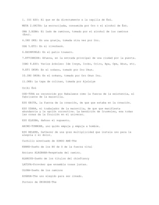 1. IDI ESU: El que se da directamente a la capilla de Èsù.
META 2.ORITA: La encrucijada, consumida por Oro o el alcohol de Èsù.
ONA 3.EGBA: El lado de caminos, tomado por el alcohol de los caminos
(Esu).
4.INU OKE: En una granja, tomada otra vez por Oro.
ODA 5.ETI: En el riverbank.
6.EHINKUNLE: En el patio trasero.
7.ETTINBODE: Afuera, en la entrada principal de una ciudad por la puerta.
IGBO 8.ESU: Varios árboles: Ide Ireye, Iroko, Oriro, Apa, Ope, Ahun, etc.
9.ETI OKUN: En el océano, tomado por Oro Okun.
10.INU OKUN: En el océano, tomado por Oro Okun Inu.
11.OKE: La tapa de colinas, tomada por Ajalaiye
Oriki Èsù
OSE-TURA es reconocido por Babalawos como la fuerza de la existencia, el
fabricante de la maravilla.
ESU EBITA, la fuerza de la creación, de que que estaba en la creación.
ESU ODARA, el trabajador de la maravilla, de que que manifiesta
abundancia y la opción correctiva. La bendición de Irunmoles, esa todas
las cosas da la fruición en el universo.
ESU ELEGBA, dañoso el supuesto.
ABIMO-TUNMOBE, uno quién empuja y empuja a hombre.
ESU BELEKE, Gatherer de una gran multiplicidad que instala uno para la
alegría o el dolor.
Cuchillo acentuado de SONSO ABE-The
KENKE-Dueño de los BU de O de la fuerza vital
Anciano ALAGBANA-Respetada del camino.
ALAROYE-Dueño de los títulos del chieftancy
LATOPA-Provoker que ensambla cosas juntas.
OLONA-Dueño de los caminos
AYANDA-The uno elegido para ser creado.
Portero de ONIBODE-The
 