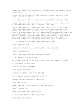 ¡Todas las alabanzas a Olódùmarè para la sabiduría y los consejos de los
antepasados!
Los sacrificios del Esu son: aves, palomas, pescados, ratas, a veces
cerdo, y cabras masculinas.
Los cacahuetes, la caña de azúcar y la miel también se ofrecen a Èsù.
El pedir la protección contra fuerzas malvadas y no ser tentado a hacer
mal es temas prominentes en las ceremonias para Èsù.
Ésos poseídos por Èsù no sacudaren y no tiemblan, sino llegan a ser más
fuertes que generalmente y pueden tener que ser mantenido por otros
devotos. Como tal, la persona montada, puede aspirar la sangre de un
martillo y después prever el futuro para ésos en la ceremonia. Bata es el
tambor principal usado en ceremonias junto con el tambor que habla (Dun
Dun) y el gangan. El sekere también se utiliza a veces. El Divination a
Èsù se puede hacer con el Orugbo o el ñame cortado en 2 pedazos.
Utilizamos el Agbon o el coco para comunicarnos con él con el Egun.
IFA CANTAN PARA SALUDAR Y PARA APACIGUIR EL ESU
“OGUNDA L'AWO ALAGBA”
OGUNDA ES EL DIVINER PARA EL REDOBLANTE DE AGBA (BARRIL)
“IWORI L'AWO ALUPESE”
IWORI ES EL DIVINER PARA EL REDOBLANTE DE IPESE
“TI A L'AGBA LU'PESE SI DE OGUN”
UNA GUERRA INMINENTE QUE SE ANUNCIA CON TECLEAR DEL BARRIL Y DE IPESE
“NI OGUN AYODA DE OGUN KURO”
Es NO MÁS UNA GUERRA SECRETA
“OGUN D'OGUN L'OWO OBA”
LA GUERRA HA SENTIDO BIEN A WAR DEL REY
“UNA DIVERSIÓN OMOKUNRIN DUDU ITA DE D'IFA”
ADIVINAR PARA EL BLACK-MAN DEL EXTERIOR
“DURO E KI ESU DE E”
PARAR Y SALUDAR ESU {EL RESPECTO DE LA PAGA AL ESU)
“DURO KI ESU DE ENI”
ELLOS ESA PARADA PARA SALUDAR EL ESU
“SE DE LA CUBA TIWON DEL NI YO DEL ESU”
EL ESU LOS RECOMPENSARÁ
 