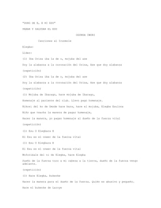 “DURO DE E, E KI ESU”
PARAR Y SALUDAR EL ESU
OGUNDA IWORI
Canciones al Irunmole
Elegba:
Líder:
(1) Iba Orisa iba la de o, mojuba del ase
Doy la alabanza a la coronación del Orisa, Ase que doy alabanza
(repetición)
(2) Iba Orisa iba la de o, mojuba del ase
Doy la alabanza a la coronación del Orisa, Ase que doy alabanza
(repetición)
(1) Mojuba de Ibarago, hace mojuba de Ibarago,
Homenaje al pariente del club. Llevo pago homenaje.
Nikosi del ko de Omode hace bara, hace el mojuba, Elegba Esulona
Niño que teachs la manera de pagar homenaje,
Hacer la manera, yo pagan homenaje al dueño de la fuerza vital
(repetición)
(1) Esu O Elegbara E
El Esu es el onwer de la fuerza vital
(1) Esu O Elegbara E
El Esu es el onwer de la fuerza vital
Moforibale del ni de Elegba, hace Elegba
Dueño de la fuerza toco a mi cabeza a la tierra, dueño de la fuerza vengo
adelante.
(repetición)
(1) Hace Elegba, bukenke
Hacer la manera para el dueño de la fuerza. Quién es abusivo y pequeño.
Hace el bukenke de Laroye
 