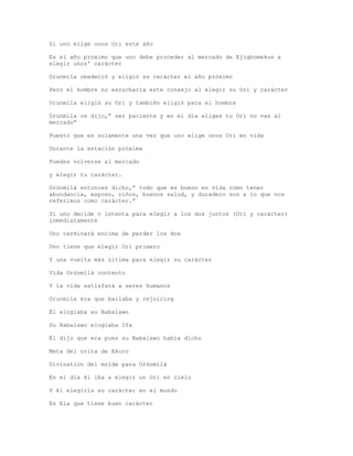 Si uno elige unos Ori este año
Es el año próximo que uno debe proceder al mercado de Ejigbomekun a
elegir unos' carácter
Orunmila obedeció y eligió su carácter el año próximo
Pero el hombre no escucharía este consejo al elegir su Ori y carácter
Orunmila eligió su Ori y también eligió para el hombre
Orunmila os dijo,” ser paciente y en el día eliges tu Ori no vas al
mercado”
Puesto que es solamente una vez que uno elige unos Ori en vida
Durante la estación próxima
Puedes volverse al mercado
y elegir tu carácter.
Orúnmìlà entonces dicho,” todo que es bueno en vida como tener
abundancia, esposo, niños, buenos salud, y duradero son a lo que nos
referimos como carácter.”
Si uno decide o intenta para elegir a los dos juntos (Ori y carácter)
inmediatamente
Uno terminará encima de perder los dos
Uno tiene que elegir Ori primero
Y una vuelta más última para elegir su carácter
Vida Orúnmìlà contento
Y la vida satisfará a seres humanos
Orunmila era que bailaba y rejoicing
Él elogiaba su Babalawo
Su Babalawo elogiaba Ifa
Él dijo que era pues su Babalawo había dicho
Meta del orita de Ekuro
Divination del molde para Orúnmìlà
En el día él iba a elegir un Ori en cielo
Y él elegiría su carácter en el mundo
Es Ela que tiene buen carácter
 