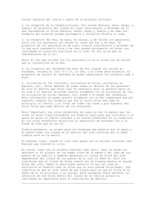 usando cáscaras del cowrie o abata de la brujería africana.
2. La recepción de tu Ilekes/collares. Uno recibe Obatala, Osun, Sango, y
Yemoja. El propósito del Ilekes es traer conocimiento y entender de lo
que representan el Orisa Obatala, Oshun, Sango y Yemoja y de cómo sus
ejemplos del carácter pueden protegerte y dirigirte durante tu vida.
3. La recepción del Esu, de Ogun, de Osoosi, y de Osu/de los guerreros.
Junto con los guerreros uno recibe el Ileke del Esu y de Ogun. El
propósito de los guerreros es de nuevo traerte conocimiento y entender de
lo que este representa Orisa y de cómo pueden protegerte con poner sus
cualidades en ejecución positivas en tu vida. El Osu se da que es
representante de tu Ori.
Nota: El Osu que recibes con tus guerreros no es el mismo Osu se recibe
que al convertirse en un Awo.
4. La recepción del Owofakan/una mano de Ifa. Cuando uno recibe su
Owofakan, recibes el ikin 19 o 21, un Ide, y un Ileke para Orunmila. El
propósito de recibir el Owofakan es poder comunicarse con Orunmila cada 5
días.
5. Iniciación en Ifa (Itelodu), iniciación en Orisa, iniciación en
Egungun, etc…. Estas medidas se toman según el destino de las personas.
Es unos el destino que dicta cuál es necesario para la persona hacer en
su vida y el destino se puede revelar solamente con la iniciación de Ifa.
La iniciación en Orisa, Egungun, etc… puede o no puede ser necesaria.
Esta información se puede revelar solamente con un Awo competente que por
supuesto trabaje con Orunmila que sea el único Orisa que sabe el
principio, el centro, y el final de todas las cosas y por supuesto del
único Orisa que sabe destino de los everyones.
Nota *Important: Los rites antedichos del paso no son la manera que las
cosas se hacen tradicionalmente (en Nigeria) pero para que sintieran a la
gente en quien no fueron llevados y no fueron levantados en la tradición,
él los rites antedichos asistirían al desarrollo de entender Ifa y la
forma de vida que va con él.
Tradicionalmente, un primer pasa con Kosetaye que permita que la madre y
el padre tomen una ojeada en el destino del niño mientras que el bebé
todavía está en la matriz.
En segundo lugar, cuando el niño nace pasan con un proceso conocido como
Esetaye que termine el ciclo.
En tercer lugar hay un proceso conocido como Imori. Aquí es donde uno
descubre si el alcohol de los bebés viene de la madre o del lado de los
padres de la familia y también determina el linaje de Orisa del niño
dependiendo del linaje de los padres de el cual el bebé es. Este los
signifiies que el linaje de Orisa reveló son de ninguna manera el guarda
Orisa del niño. Según lo mencionado anterior no hay tal cosa en
existencia en Nigeria como un Orisa que es unos guarda Orisa/ángel. Qué
significa es que el niño viene de ese linaje pero no que el Orisa es el
dueño de él es principal o es guarda. Está realmente sobre mantener la
adoración de ese Orisa dentro del linaje de la familia porque es
cualidades es importante para la realización de destino.
 