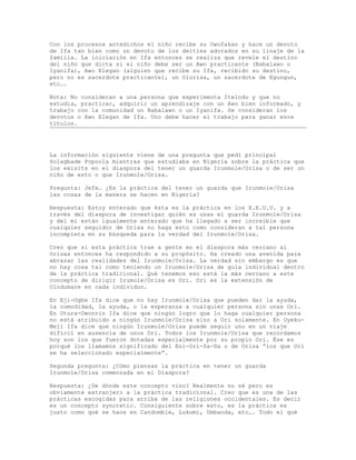 Con los procesos antedichos el niño recibe su Owofakan y hace un devoto
de Ifa tan bien como un devoto de los deities adorados en su linaje de la
familia. La iniciación en Ifa entonces se realiza que revele el destino
del niño que dicta si el niño debe ser un Awo practicante (Babalawo o
Iyanifa), Awo Elegan (alguien que recibe su Ifa, recibido su destino,
pero no es sacerdote practicante), un Olorisa, un sacerdote de Egungun,
etc….
Nota: No consideran a una persona que experimenta Itelodu y que no
estudia, practicar, adquirir un aprendizaje con un Awo bien informado, y
trabajo con la comunidad un Babalawo o un Iyanifa. Se consideran los
devotos o Awo Elegan de Ifa. Uno debe hacer el trabajo para ganar esos
títulos.
La información siguiente viene de una pregunta que pedí principal
Solagbade Popoola mientras que estudiaba en Nigeria sobre la práctica que
los exisits en el diaspora del tener un guarda Irunmole/Orisa o de ser un
niño de esto o que Irunmole/Orisa.
Pregunta: Jefe… ¿Es la práctica del tener un guarda que Irunmole/Orisa
las cosas de la manera se hacen en Nigeria?
Respuesta: Estoy enterado que ésta es la práctica en los E.E.U.U. y a
través del diaspora de investigar quién es unas el guarda Irunmole/Orisa
y del mí están igualmente enterado que ha llegado a ser increíble que
cualquier seguidor de Orisa no haga esto como consideran a tal persona
incompleta en su búsqueda para la verdad del Irunmole/Orisa.
Creo que si esta práctica trae a gente en el diaspora más cercano al
Orisas entonces ha respondido a su propósito. Ha creado una avenida para
abrazar las realidades del Irunmole/Orisa. La verdad sin embargo es que
no hay cosa tal como teniendo un Irunmole/Orisa de guía individual dentro
de la práctica tradicional. Qué tenemos eso está la más cercano a este
concepto de dirigir Irumole/Orisa es Ori. Ori es la extensión de
Olodumare en cada individuo.
En Eji-Ogbe Ifa dice que no hay Irunmole/Orisa que pueden dar la ayuda,
la comodidad, la ayuda, o la esperanza a cualquier persona sin unas Ori.
En Otura-Owonrin Ifa dice que ningún logro que lo haga cualquier persona
no está atribuido a ningún Irunmole/Orisa sino a Ori solamente. En Oyeku-
Meji Ifa dice que ningún Irunmole/Orisa puede seguir uno en un viaje
difícil en ausencia de unos Ori. Todos los Irunmole/Orisa que recordamos
hoy son los que fueron dotadas especialmente por su propio Ori. Ése es
porqué los llamamos significado del Eni-Ori-Sa-Da o de Orisa “los que Ori
se ha seleccionado especialmente”.
Segunda pregunta: ¿Cómo piensas la práctica en tener un guarda
Irunmole/Orisa comenzada en el Diaspora?
Respuesta: ¿De dónde este concepto vino? Realmente no sé pero es
obviamente extranjero a la práctica tradicional. Creo que es una de las
prácticas escogidas para arriba de las religiones occidentales. Es decir
es un concepto syncretic. Consiguiente sobre esto, es la práctica es
justo como qué se hace en Candomble, Lukumi, Umbanda, etc…. Todo el qué
 