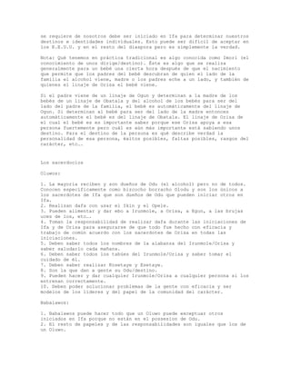 se requiere de nosotros debe ser iniciado en Ifa para determinar nuestros
destinos e identidades individuales. Esto puede ser difícil de aceptar en
los E.E.U.U. y en el resto del diaspora pero es simplemente la verdad.
Nota: Qué tenemos en práctica tradicional es algo conocida como Imori (el
conocimiento de unos dirige/destino). Éste es algo que se realiza
generalmente para un bebé una cierta hora después de que el nacimiento
que permite que los padres del bebé descubran de quien el lado de la
familia el alcohol viene, madre o los padres eche a un lado, y también de
quienes el linaje de Orisa el bebé viene.
Si el padre viene de un linaje de Ogun y determinan a la madre de los
bebés de un linaje de Obatala y del alcohol de los bebés para ser del
lado del padre de la familia, el bebé es automáticamente del linaje de
Ogun. Si determinan al bebé para ser del lado de la madre entonces
automáticamente el bebé es del linaje de Obatala. El linaje de Orisa de
el cual el bebé es es importante saber porque ese Orisa apoya a esa
persona fuertemente pero cuál es aún más importante está sabiendo unos
destino. Para el destino de la persona es qué describe verdad la
personalidad de esa persona, éxitos posibles, faltas posibles, rasgos del
carácter, etc….
Los sacerdocios
Oluwos:
1. La mayoría reciben y son dueños de Odu (el alcohol) pero no de todos.
Conocen específicamente como bizcocho borracho Olodu y son los únicos a
los sacerdotes de Ifa que son dueños de Odu que pueden iniciar otros en
Ifa.
2. Realizan dafa con usar el Ikin y el Opele.
3. Pueden alimentar y dar ebo a Irunmole, a Orisa, a Egun, a las brujas
uces de los, etc….
4. Toman la responsabilidad de realizar dafa durante las iniciaciones de
Ifa y de Orisa para asegurarse de que todo fue hecho con eficacia y
trabajo de común acuerdo con los sacerdotes de Orisa en todas las
iniciaciones.
5. Deben saber todos los nombres de la alabanza del Irunmole/Orisa y
saber saludarlo cada mañana.
6. Deben saber todos los tabúes del Irunmole/Orisa y saber tomar el
cuidado de él.
7. Deben saber realizar Kosetaye y Esetaye.
8. Son la que dan a gente su Odu/destino.
9. Pueden hacer y dar cualquier Irunmole/Orisa a cualquier persona si los
entrenan correctamente.
10. Deben poder solucionar problemas de la gente con eficacia y ser
modelos de los líderes y del papel de la comunidad del carácter.
Babalawos:
1. Babalawos puede hacer todo que un Oluwo puede exceptuar otros
iniciados en Ifa porque no están en el possesion de Odu.
2. El resto de papeles y de las responsabilidades son iguales que los de
un Oluwo.
 