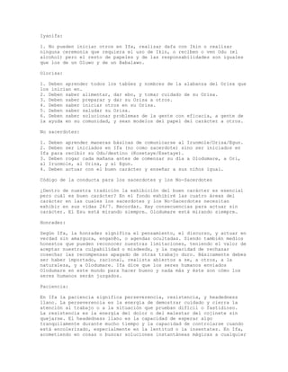 Iyanifa:
1. No pueden iniciar otros en Ifa, realizar dafa con Ikin o realizar
ninguna ceremonia que requiera el uso de Ikin, o reciben o ven Odu (el
alcohol) pero el resto de papeles y de las responsabilidades son iguales
que los de un Oluwo y de un Babalawo.
Olorisa:
1. Deben aprender todos los tabúes y nombres de la alabanza del Orisa que
los inician en.
2. Deben saber alimentar, dar ebo, y tomar cuidado de su Orisa.
3. Deben saber preparar y dar su Orisa a otros.
4. Deben saber iniciar otros en su Orisa.
5. Deben saber saludar su Orisa.
6. Deben saber solucionar problemas de la gente con eficacia, a gente de
la ayuda en su comunidad, y sean modelos del papel del carácter a otros.
No sacerdotes:
1. Deben aprender maneras básicas de comunicarse al Irunmole/Orisa/Egun.
2. Deben ser iniciados en Ifa (no como sacerdote) sino ser iniciados en
Ifa para recibir su Odu/destino (Kosetaye/Esetaye).
3. Deben rogar cada mañana antes de comenzar su día a Olodumare, a Ori,
al Irunmole, al Orisa, y al Egun.
4. Deben actuar con el buen carácter y enseñar a sus niños igual.
Código de la conducta para los sacerdotes y los No-Sacerdotes
¿Dentro de nuestra tradición la exhibición del buen carácter es esencial
pero cuál es buen carácter? En el fondo exhibiré las cuatro áreas del
carácter en las cuales los sacerdotes y los No-Sacerdotes necesitan
exhibir en sus vidas 24/7. Recordar… Hay consecuencias para actuar sin
carácter. El Esu está mirando siempre… Olodumare está mirando siempre…
Honradez:
Según Ifa, la honradez significa el pensamiento, el discurso, y actuar en
verdad sin amargura, engan@o, o agendas ocultadas. Siendo también medios
honestos que pueden reconocer nuestras limitaciones, teniendo el valor de
aceptar nuestra culpabilidad o misdeeds, y la capacidad de rechazar
cosechar las recompensas apagado de otras trabajo duro. Básicamente debes
ser haber importado, racional, realista abiertos a se, a otros, a la
naturaleza, y a Olodumare. Ifa dice que los seres humanos enviados
Olodumare en este mundo para hacer bueno y nada más y éste son cómo los
seres humanos serán juzgados.
Paciencia:
En Ifa la paciencia significa perseverencia, resistencia, y headedness
llano. La perseverencia es la energía de demostrar cuidado y cierra la
atención al trabajo o a la situación que prueban difícil o fastidioso.
La resistencia es la energía del dolor o del malestar del cojinete sin
quejarse. El headedness llano es la capacidad de esperar algo
tranquilamente durante mucho tiempo y la capacidad de controlarse cuando
está encolerizado, especialmente en la lentitud o la insentatez. En Ifa,
acometiendo en cosas o buscar soluciones instantáneas mágicas a cualquier
 
