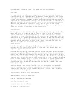 problema está fuera de lugar. Uno debe ser paciente siempre.
Humildad:
Un seguidor de Ifa debe nunca comportarse como si todos sus logros en
vida fueran de uno mismo-esfuerzo solamente. Deben reconocer que todos
sus logros estaban a través de Olodumare y de los deities. No se trajo
ningún conocimiento o energía en este mundo del cielo. Nosotros todo el
adquirido tal conocimiento y energía con la observación, la imitación, y
aprender formales de otros. Debido a esto no hay sitio para que ningún
seguidor de Ifa exhiba arrogancia o mire abajo sobre otras. Todos
aprendemos de uno a y nadie son autodidactas cualquier cosa y esta es la
razón por la cual la humildad es tan importante.
Hopefullness:
En Ifa que es medios esperanzados que tienen la creencia que será mañana
mejor que hoy. La creencia que no importa cómo el malo la situación
actual puede ser, es apenas temporal y la situación dolorosa pronto
llevarán a la paz, a la alegría, a los aumentos, y a la prosperidad. Los
seguidores de Ifa deben ser esperanzados siempre y realizar que el cielo
es casero y el mundo es el mercado, así que uno se debe preparar siempre
para enfrentar obstáculos en unos vida y para realizar que todos los
obstáculos pueden ser aprendidos de y superar.
¿CUÁL ES IFA?
Era el principio del tiempo y la fuente de decidido todo a crea
existencia. Dio los directorios de la vida, para ser veraz, para ser
righteous y para lograr destino.
Ódùmarè sentado detrás y pensado de cómo crear más cosas en su universo.
Para este propósito, Ódùmarè realizó necesitó una fuerza intermediaria,
puesto que a te cargaron también con energía viniera en contacto directo
con cualquier cosa viva e hiciera que sobreviva. Por lo tanto, creó Ogbon
(sabiduría) y lo sostuvo en su palma donde podría vivir. Un poco después,
Ogbon lanzado Ódùmarè a volar lejos y para buscar un lugar conveniente a
la casa de campo. Cuando Ogbon no podría encontrar un domicilio
conveniente, voló detrás el tarareo como una abeja a Ódùmarè que tomó
Ogbon y lo tragó.
Semejantemente, Imo (conocimiento) y Oye (el entender), que también
fueron creados, vuelto para la carencia de domicilios convenientes y
tragados por la misma razón. Ódùmarè entonces “durmió”, pero no en el
sentido humano de la palabra:
Aparentemente dormido pero despertarte,
Aparentemente inactivo pero vivo
Eleiye (las brujas) swished
Sus alas contra mi cara
Pregunté cuál era mi ofensa,
De Ódùmarè slumbers nunca.
 