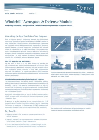 Windchill®
Aerospace & Defense Module
Providing Advanced Configuration & Deliverables Management for Program Success
P T C . c o m
Data Sheet A&D Module Page 1 of 2
Controlling the Data That Drives Your Programs
With its rigorous product traceability demands and government
contracting requirements, product development in the A&D industry is
truly unique—and extremely complex. That’s why unique capabilities
are required in your PLM (product lifecycle management) system to
execute programs efficiently during their full lifecycle and succeed
within the complexities of the A&D marketplace. If your organization
wants to be empowered with the ability to realize the next level of
efficiency gains by streamlining the product development process and
infrastructure, PTC offers a proven, affordable, and quick-to-value
solution with its Windchill Aerospace & Defense Module.
Why PTC Leads the PLM Marketplace
For the past 20 years, PTC has been helping the world’s top
A&D companies and largest government program offices solve their
toughest product development problems. Since our inception, we’ve
been developing unique solutions to help A& D organizations
overcome the challenges of complexity and traceability, program
information management, configuration management, and distributed
product development.
Affordable Solution Bundle Includes Windchill®
PDMLink™
The Windchill Aerospace and Defense Module combines our industry
expertise with the world-class product data management capabilities of
Windchill PDMLink. This powerful combination meets the specific
needs of the A&D industry by delivering advanced, standards-based
configuration management and deliverables management throughout
the A&D program lifecycle.
Best of all, this module offers an ‘out-of-the-box’ implementation,
which means a quick, streamlined deployment completed in just
10 business days.
In a matter of weeks, you can achieve a customization-free PLM
implementation capable of providing industry-specific capabilities
for low cost of ownership. It’s the smart way for A&D companies and
government program offices to achieve world-class PLM capabilities.
Key Benefits
• Reduces time and effort in meeting contract requirements for
defense programs
• Improves quality of execution by managing program information
in the context of product lifecycle management
• Creates new opportunities for services revenues through precise
management of as-built/as-maintained product configurations
Key data items can be linked to program deliverables packages and routed for
reviews and approvals using automated workflows and lifecycles.
Windchill solutions are used pervasively throughout the A&D industry (Clockwise from
top left:) General Atomics Predator, Lockheed Martin Atlas V, General Dynamics Stryker
vehicle, and DCN Sawari II frigate.
 