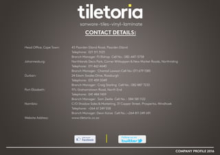 CONTACT DETAILS:
Head Office, Cape Town:		 43 Paarden Eiland Road, Paarden Eiland
					Telephone: 021 511 3125
					 Branch Manager: PJ Bishop Cell No.: 082-447-5758
Johannesburg: 			 Northlands Deco Park, Corner Witkoppen & New Market Roads, Northriding
					 Telephone: 011 462 4640
					 Branch Manager: Chantal Lawson Cell No: 071 679 1585
Durban:				 24 Edwin Swales Drive, Rossburgh
					 Telephone: 031 459 0049
					 Branch Manager: Craig Starling Cell No.: 082 887 7233
Port Elizabeth:			 97c Grahamstown Road, North End
					 Telephone: 041 484 1459
					 Branch Manager: Sam Zeelie Cell No.: 084 581 1122
Namibia:				 C/O Shadow Sales & Marketing, 31 Copper Street, Prosperita, Windhoek
					 Telephone: +264 61 249 558
					 Branch Manager: Deon Kotze Cell No.: +264 811 249 691
Website Address: 			 www.tiletoria.co.za
COMPANY PROFILE 2016
 