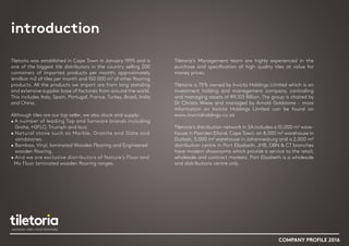 introduction
COMPANY PROFILE 2016
Tiletoria was established in Cape Town in January 1995 and is
one of the biggest tile distributors in the country selling 200
containers of imported products per month; approximately
¼million m2 of tiles per month and 150 000 m² of other flooring
products. All the products we import are from long standing
and extensive supplier base of factories from around the world.
This includes Italy, Spain, Portugal, France, Turkey, Brazil, India
and China.
 
Although tiles are our top seller, we also stock and supply:
• A number of leading Tap and Sanware brands including
Grohe, H2FLO, Triumph and Isca.
• Natural stone such as Marble, Granite and Slate and
sandstones.
• Bamboo, Vinyl, laminated Wooden Flooring and Engineered
wooden flooring.
• And we are exclusive distributors of Nature’s Floor and
My Floor laminated wooden flooring ranges.
Tiletoria’s Management team are highly experienced in the
purchase and specification of high quality tiles at value for
money prices.
 
Tiletoria is 75% owned by Invicta Holdings Limited which is an
investment holding and management company, controlling
and managing assets of R9,103 Billion. The group is chaired by
Dr Christo Wiese and managed by Arnold Goldstone - more
information on Invicta Holdings Limited can be found on
www.invictaholdings.co.za
 
Tiletoria’s distribution network in SA includes a 10,000 m² ware-
house in Paarden Eiland, Cape Town, an 8,000 m² warehouse in
Durban, 5,000 m² warehouse in Johannesburg and a 2,000 m²
distribution centre in Port Elizabeth. JHB, DBN & CT branches
have modern showrooms which provide a service to the retail,
wholesale and contract markets. Port Elizabeth is a wholesale
and distributions centre only.
 