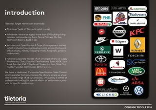 introduction
Tiletoria’s Target Markets are essentially:
• Mrs Jones “walk in” Domestic retail market
• Wholesale -where we supply more than 200 building/tiling
retailers nationwide e.g. Buco, Penny Pinchers, On Tap,
Bathroom Bizarre, Build It etc.
• Architectural, Specification & Project Management market
which includes housing developments across the board,
office blocks, hotels, shopping malls, hospitals, prisons,
harbours etc.
• National Corporate market which amongst others we supply
Woolworths, Clicks, Foschini, First National Bank, ABSA, Spur
Steak Ranches, Cell C, Nedbank, Truworths, Spar, Shoe City,
Toyota, Hyundai, Ster Kinekor, @Home, etc…
We have a dedicated Corporate/Specification Sales Division
which operates from an extensive Tile Library, where we show-
case a wide range of all our products. This Library is aimed at
professionals looking for special effects or performance prod-
ucts for specific applications.
COMPANY PROFILE 2016
 