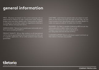 general information
PRICE: All prices are based on the current exchange rate as
determined by Tiletoria at order confirmation date, shipping,
landed costs and other related costs. These prices are subject
to change but can be fixed, subject to negotiations relating to
storage, delivery and payment terms.
WAREHOUSING: Tiletoria has 4 warehouses nationwide with a
floor space exceeding 25,000 m²
PRODUCT QUALITY: All our tiles conform to all international
norms and are guaranteed by the manufacturers for their use
in a specific application. All our other products have varying
guarantees.
LEAD TIMES: Lead times for special orders are subject to avail-
ability at the factory but from the date of the order, we can
import products from Spain & Italy within 6-8 weeks, Brazil 4–6
weeks and approximately 8 –12 weeks from the East.
DELIVERIES: Our fleet is capable of delivering 400 tons per day
nationwide within a 60km radius of our hubs.
Transport contractors are used to distribute to
out –lying areas and into the rest of Africa.
CUSTOMER SUPPORT:Tiletoria will always support and back up
their clients in the best way possible.
COMPANY PROFILE 2016
 