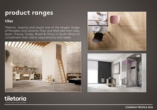 product ranges
tiles
Tiletoria imports and stocks one of the largest ranges
of Porcelain and Ceramic Floor and Wall tiles from Italy,
Spain, France, Turkey, Brazil & China in South Africa to
compliment their clients requirements and needs.
COMPANY PROFILE 2016
 