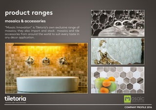 product ranges
mosaics & accessories
“Mosaic Innovation” is Tiletoria’s own exclusive range of
mosaics; they also import and stock mosaics and tile
accessories from around the world to suit every taste in
any décor application.
COMPANY PROFILE 2016
 