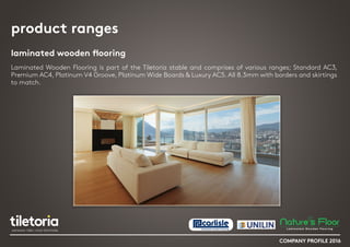 product ranges
laminated wooden flooring
Laminated Wooden Flooring is part of the Tiletoria stable and comprises of various ranges; Standard AC3,
Premium AC4, Platinum V4 Groove, Platinum Wide Boards & Luxury AC5. All 8.3mm with borders and skirtings
to match.
COMPANY PROFILE 2016
 