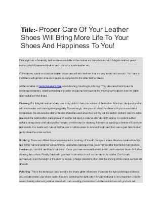 Title:- Proper Care Of Your Leather
Shoes Will Bring More Life To Your
Shoes And Happiness To You!
Description:- Generally, leather shoes available in the market are manufactured with full-grain leather, patent
leather, oiled & beewaxed leather and nubuck or suede leather etc.
Of the above, suede and nubuck leather shoes are soft-skin leathers that are very tender and smooth. You have to
treat them with gentler shoe care tactics as compared to the other leather shoes.
All the varieties of men's footwear shoes need cleaning, brushing & polishing. They also need techniques for
removing dampness, creating resistance to water and giving final touches for enhancing the gleam over the entire
outer surface of the shoes.
Cleaning: For full-grain leather shoes, use a dry cloth to clean the surface of the leather. After that, dampen the cloth
with warm water and once again wipe gently. Thats enough, now you can allow the shoes to dry at normal room
temperature. No devices like drier or heater should be used since they will dry out the leather-content. Use the same
procedure for oiled leather and beeswaxed leather but apply a cleaner after dry-cloth wiping. For patent leather
surface, using damp cloth along with shampoo or mild-soap for cleaning, followed by applying a cleaner will produce
best results. For suede and nubuck leather, use a rubber eraser to remove the dirt and then use a goat hair-brush to
gently clean the entire surface.
Brushing: There are different brushes available for brushing off the dirt from your shoes. Brushes made with boar's
hair, horse hair and goat hair are commonly used while cleaning shoes. Boar hair is stiffer than horse-hair brushes
therefore you can first use Boar's hair brush. Once you have removed the visible dirt, use horse-hair brush for further
cleaning the surface. Finally, finish with goat hair brush which is soft and tender in its bristles. Don't brush
continuously over the length of the shoe or across. Change directions often else the shining of the shoe's surface will
diminish.
Polishing: This is the technique used to make the shoes glitter. Moreover, if you use the right polishing substance,
you can also make your shoes water-resistant. Selecting the right polish for your footwear is very important. Heavily
waxed, heavily oiled and polishes mixed with toxic-smelling chemicals should be avoided as such products will
 