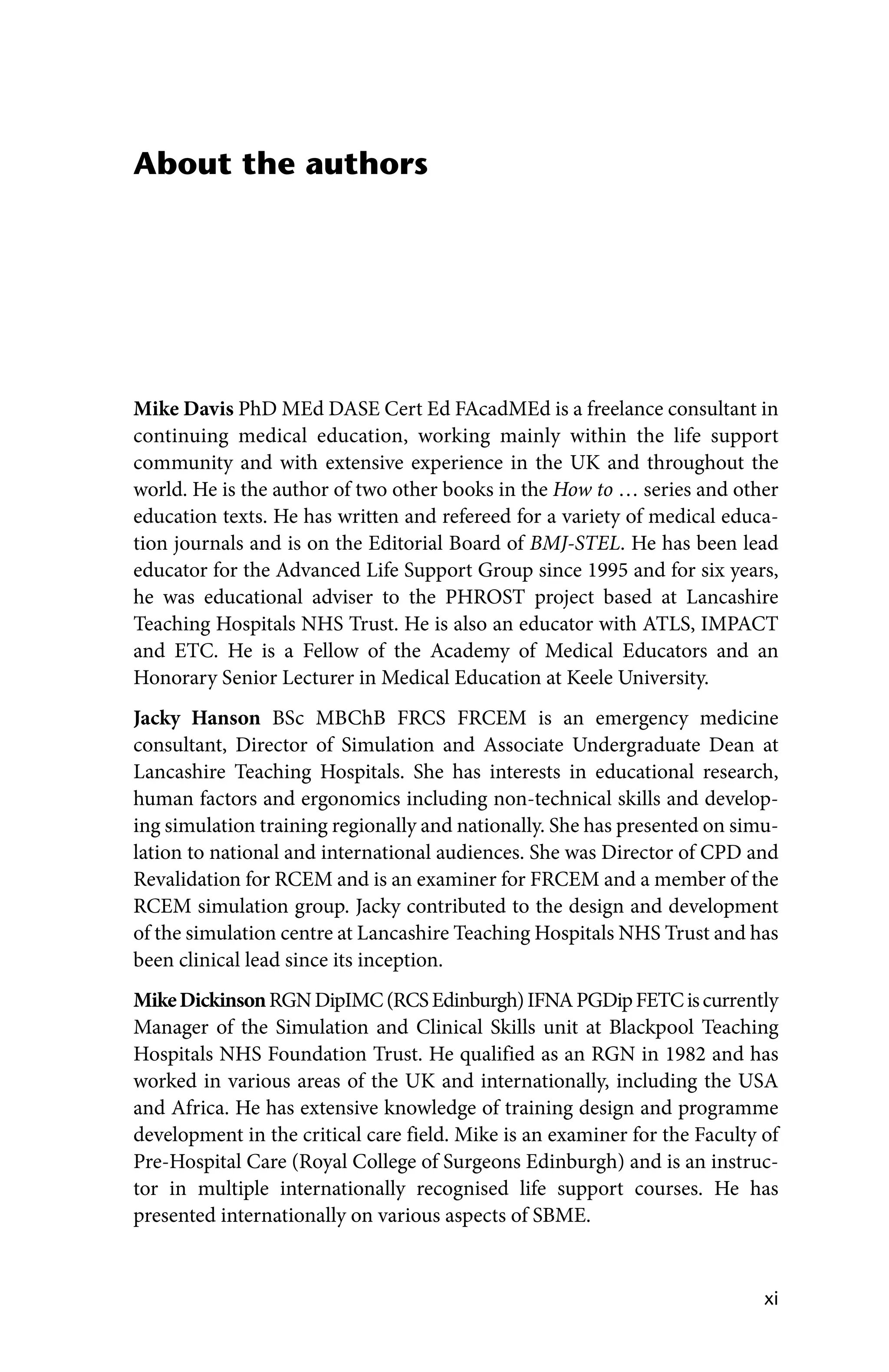 xi
About the authors
Mike Davis PhD MEd DASE Cert Ed FAcadMEd is a freelance consultant in
continuing medical education, working mainly within the life support
community and with extensive experience in the UK and throughout the
world. He is the author of two other books in the How to … series and other
education texts. He has written and refereed for a variety of medical educa-
tion journals and is on the Editorial Board of BMJ‐STEL. He has been lead
educator for the Advanced Life Support Group since 1995 and for six years,
he was educational adviser to the PHROST project based at Lancashire
Teaching Hospitals NHS Trust. He is also an educator with ATLS, IMPACT
and ETC. He is a Fellow of the Academy of Medical Educators and an
Honorary Senior Lecturer in Medical Education at Keele University.
Jacky Hanson BSc MBChB FRCS FRCEM is an emergency medicine
­
consultant, Director of Simulation and Associate Undergraduate Dean at
Lancashire Teaching Hospitals. She has interests in educational research,
human factors and ergonomics including non‐technical skills and develop-
ing simulation training regionally and nationally. She has presented on simu-
lation to national and international audiences. She was Director of CPD and
Revalidation for RCEM and is an examiner for FRCEM and a member of the
RCEM simulation group. Jacky contributed to the design and development
of the simulation centre at Lancashire Teaching Hospitals NHS Trust and has
been clinical lead since its inception.
MikeDickinsonRGNDipIMC(RCSEdinburgh)IFNAPGDipFETCiscurrently
Manager of the Simulation and Clinical Skills unit at Blackpool Teaching
Hospitals NHS Foundation Trust. He qualified as an RGN in 1982 and has
worked in various areas of the UK and internationally, including the USA
and Africa. He has extensive knowledge of training design and programme
development in the critical care field. Mike is an examiner for the Faculty of
Pre‐Hospital Care (Royal College of Surgeons Edinburgh) and is an instruc-
tor in multiple internationally recognised life support courses. He has
­
presented internationally on various aspects of SBME.
 