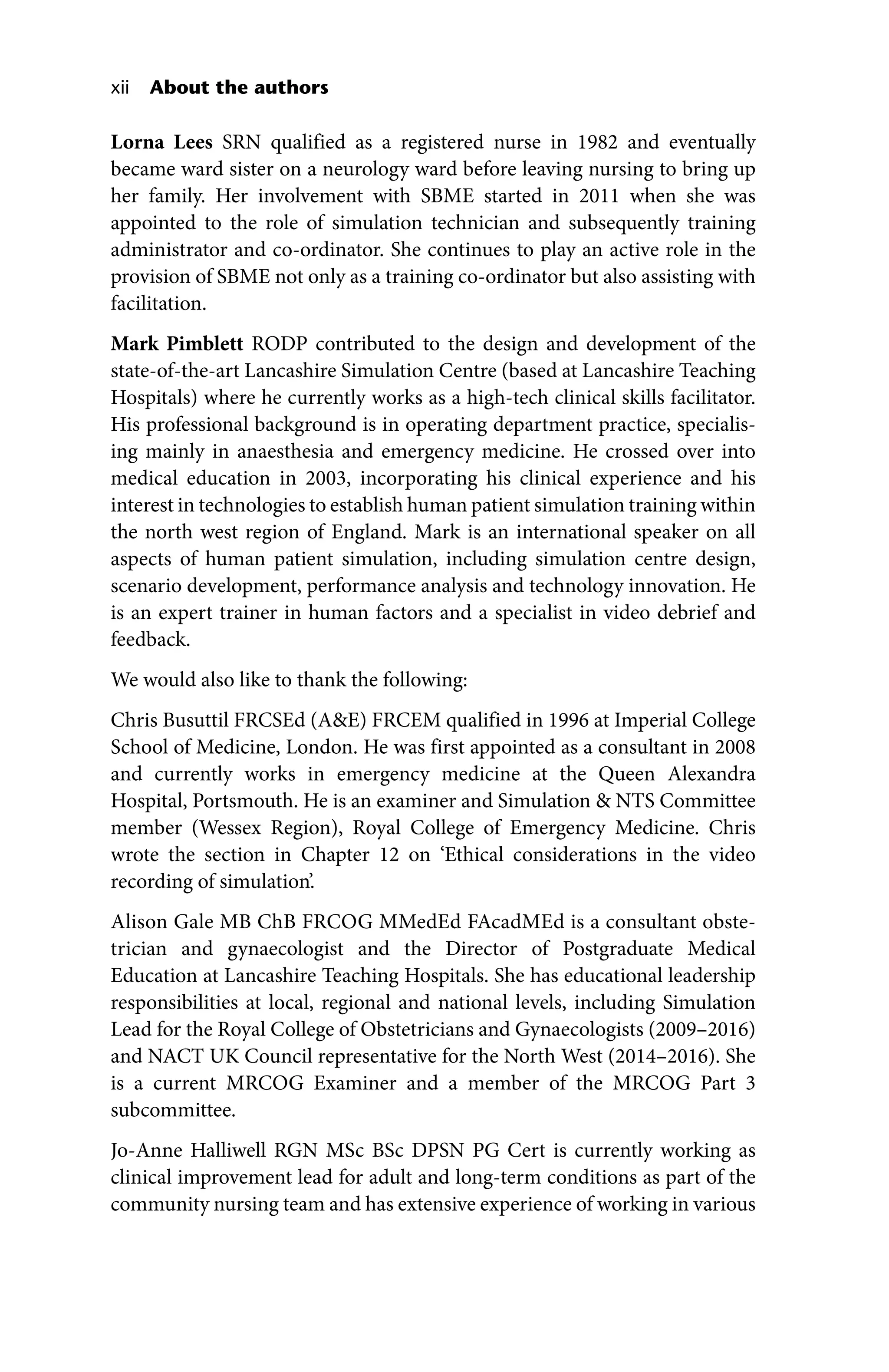 xii About the authors
Lorna Lees SRN qualified as a registered nurse in 1982 and eventually
became ward sister on a neurology ward before leaving nursing to bring up
her family. Her involvement with SBME started in 2011 when she was
appointed to the role of simulation technician and subsequently training
administrator and co‐ordinator. She continues to play an active role in the
provision of SBME not only as a training co‐ordinator but also assisting with
facilitation.
Mark Pimblett RODP contributed to the design and development of the
state‐of‐the‐art Lancashire Simulation Centre (based at Lancashire Teaching
Hospitals) where he currently works as a high‐tech clinical skills facilitator.
His professional background is in operating department practice, specialis-
ing mainly in anaesthesia and emergency medicine. He crossed over into
medical education in 2003, incorporating his clinical experience and his
interest in technologies to establish human patient simulation training within
the north west region of England. Mark is an international speaker on all
aspects of human patient simulation, including simulation centre design,
scenario development, performance analysis and technology innovation. He
is an expert trainer in human factors and a specialist in video debrief and
feedback.
We would also like to thank the following:
Chris Busuttil FRCSEd (AE) FRCEM qualified in 1996 at Imperial College
School of Medicine, London. He was first appointed as a consultant in 2008
and currently works in emergency medicine at the Queen Alexandra
Hospital, Portsmouth. He is an examiner and Simulation  NTS Committee
member (Wessex Region), Royal College of Emergency Medicine. Chris
wrote the section in Chapter 12 on ‘Ethical considerations in the video
recording of simulation’.
Alison Gale MB ChB FRCOG MMedEd FAcadMEd is a consultant obste-
trician and gynaecologist and the Director of Postgraduate Medical
Education at Lancashire Teaching Hospitals. She has educational leadership
responsibilities at local, regional and national levels, including Simulation
Lead for the Royal College of Obstetricians and Gynaecologists (2009–2016)
and NACT UK Council representative for the North West (2014–2016). She
is a current MRCOG Examiner and a member of the MRCOG Part 3
subcommittee.
Jo‐Anne Halliwell RGN MSc BSc DPSN PG Cert is currently working as
clinical improvement lead for adult and long‐term conditions as part of the
community nursing team and has extensive experience of working in various
 