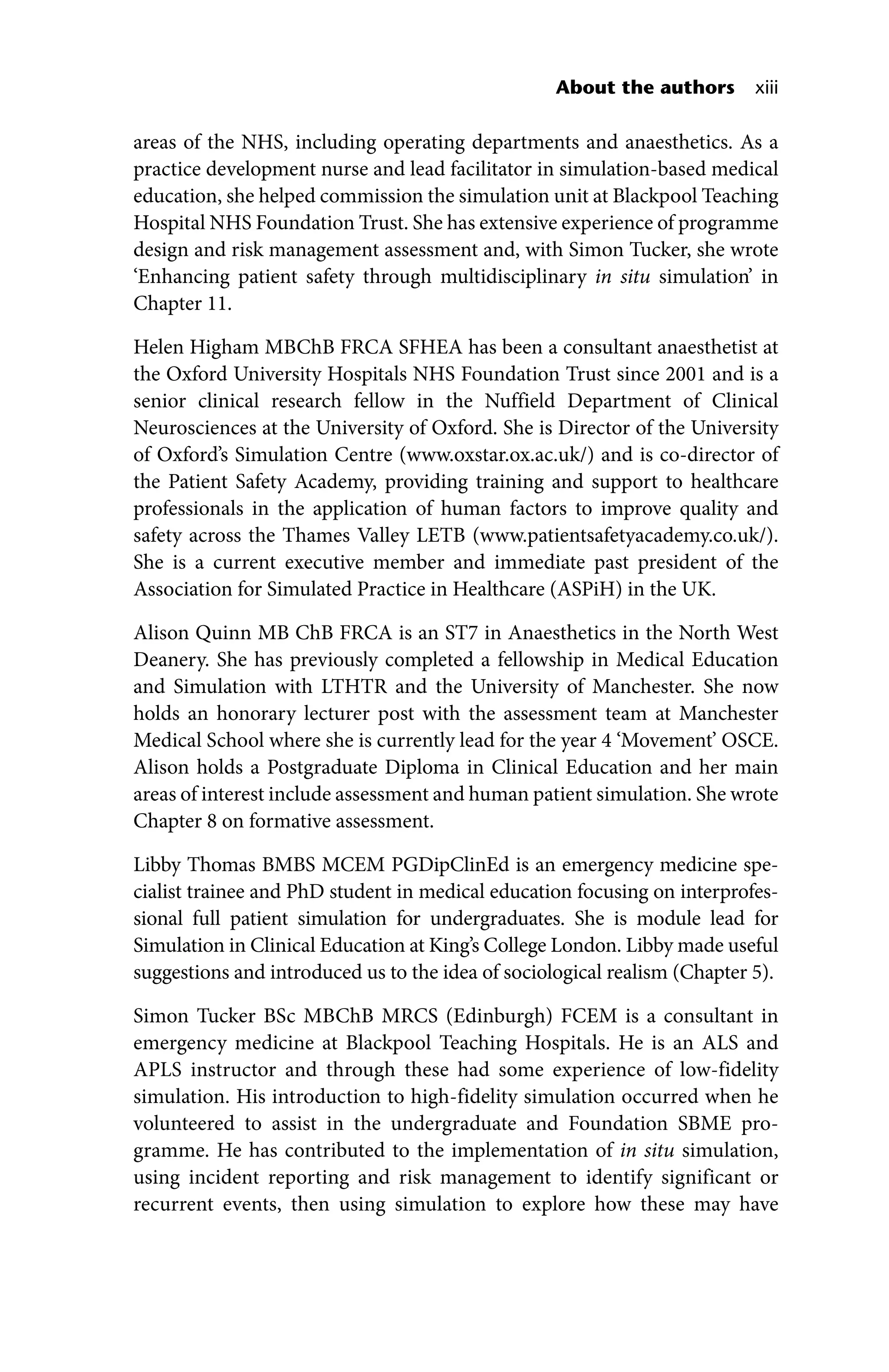 About the authors xiii
areas of the NHS, including operating departments and anaesthetics. As a
practice development nurse and lead facilitator in simulation‐based medical
education, she helped commission the simulation unit at Blackpool Teaching
Hospital NHS Foundation Trust. She has extensive experience of programme
design and risk management assessment and, with Simon Tucker, she wrote
‘Enhancing patient safety through multidisciplinary in situ simulation’ in
Chapter 11.
Helen Higham MBChB FRCA SFHEA has been a consultant anaesthetist at
the Oxford University Hospitals NHS Foundation Trust since 2001 and is a
senior clinical research fellow in the Nuffield Department of Clinical
Neurosciences at the University of Oxford. She is Director of the University
of Oxford’s Simulation Centre (www.oxstar.ox.ac.uk/) and is co‐director of
the Patient Safety Academy, providing training and support to healthcare
professionals in the application of human factors to improve quality and
safety across the Thames Valley LETB (www.patientsafetyacademy.co.uk/).
She is a current executive member and immediate past president of the
Association for Simulated Practice in Healthcare (ASPiH) in the UK.
Alison Quinn MB ChB FRCA is an ST7 in Anaesthetics in the North West
Deanery. She has previously completed a fellowship in Medical Education
and Simulation with LTHTR and the University of Manchester. She now
holds an honorary lecturer post with the assessment team at Manchester
Medical School where she is currently lead for the year 4 ‘Movement’ OSCE.
Alison holds a Postgraduate Diploma in Clinical Education and her main
areas of interest include assessment and human patient simulation. She wrote
Chapter 8 on formative assessment.
Libby Thomas BMBS MCEM PGDipClinEd is an emergency medicine spe-
cialist trainee and PhD student in medical education focusing on interprofes-
sional full patient simulation for undergraduates. She is module lead for
Simulation in Clinical Education at King’s College London. Libby made useful
suggestions and introduced us to the idea of sociological realism (Chapter 5).
Simon Tucker BSc MBChB MRCS (Edinburgh) FCEM is a consultant in
emergency medicine at Blackpool Teaching Hospitals. He is an ALS and
APLS instructor and through these had some experience of low‐fidelity
simulation. His introduction to high‐fidelity simulation occurred when he
volunteered to assist in the undergraduate and Foundation SBME pro-
gramme. He has contributed to the implementation of in situ simulation,
using incident reporting and risk management to identify significant or
recurrent events, then using simulation to explore how these may have
 