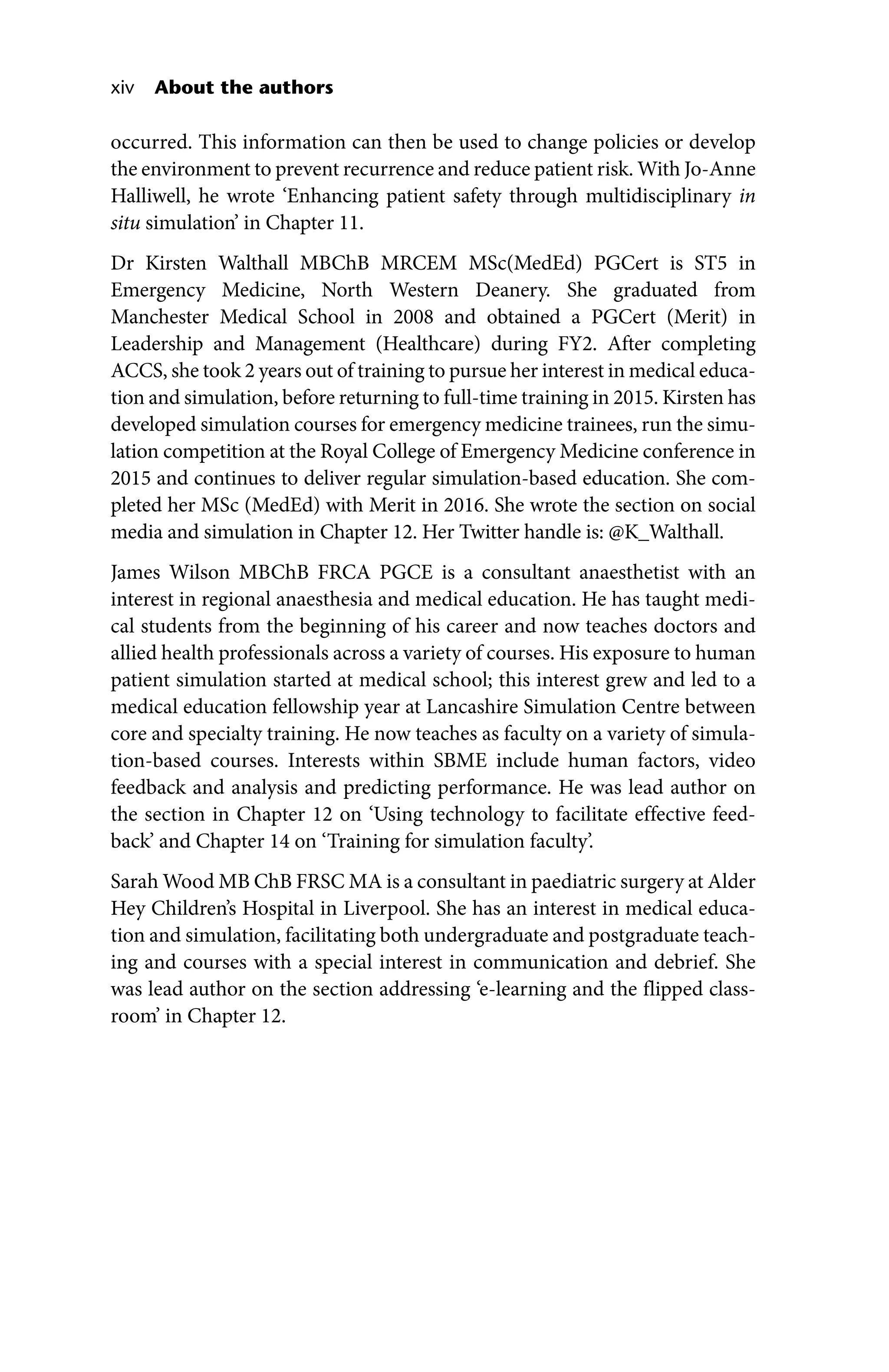 xiv About the authors
occurred. This information can then be used to change policies or develop
the environment to prevent recurrence and reduce patient risk. With ­Jo‐Anne
Halliwell, he wrote ‘Enhancing patient safety through multidisciplinary in
situ simulation’ in Chapter 11.
Dr Kirsten Walthall MBChB MRCEM MSc(MedEd) PGCert is ST5 in
Emergency Medicine, North Western Deanery. She graduated from
Manchester Medical School in 2008 and obtained a PGCert (Merit) in
Leadership and Management (Healthcare) during FY2. After completing
ACCS, she took 2 years out of training to pursue her interest in medical educa-
tion and simulation, before returning to full‐time training in 2015. Kirsten has
developed simulation courses for emergency medicine trainees, run the simu-
lation competition at the Royal College of Emergency Medicine conference in
2015 and continues to deliver regular simulation‐based education. She com-
pleted her MSc (MedEd) with Merit in 2016. She wrote the section on social
media and simulation in Chapter 12. Her Twitter handle is: @K_Walthall.
James Wilson MBChB FRCA PGCE is a consultant anaesthetist with an
interest in regional anaesthesia and medical education. He has taught medi-
cal students from the beginning of his career and now teaches doctors and
allied health professionals across a variety of courses. His exposure to human
patient simulation started at medical school; this interest grew and led to a
medical education fellowship year at Lancashire Simulation Centre between
core and specialty training. He now teaches as faculty on a variety of simula-
tion‐based courses. Interests within SBME include human factors, video
feedback and analysis and predicting performance. He was lead author on
the section in Chapter 12 on ‘Using technology to facilitate effective feed-
back’ and Chapter 14 on ‘Training for simulation faculty’.
Sarah Wood MB ChB FRSC MA is a consultant in paediatric surgery at Alder
Hey Children’s Hospital in Liverpool. She has an interest in medical educa-
tion and simulation, facilitating both undergraduate and postgraduate teach-
ing and courses with a special interest in communication and debrief. She
was lead author on the section addressing ‘e‐learning and the flipped class-
room’ in Chapter 12.
 